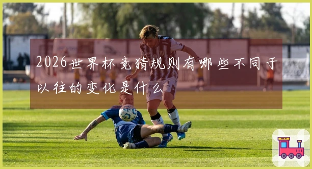2026世界杯竞猜规则有哪些不同于以往的变化是什么